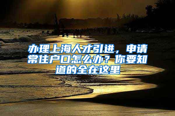 辦理上海人才引進，申請常住戶口怎么辦？你要知道的全在這里