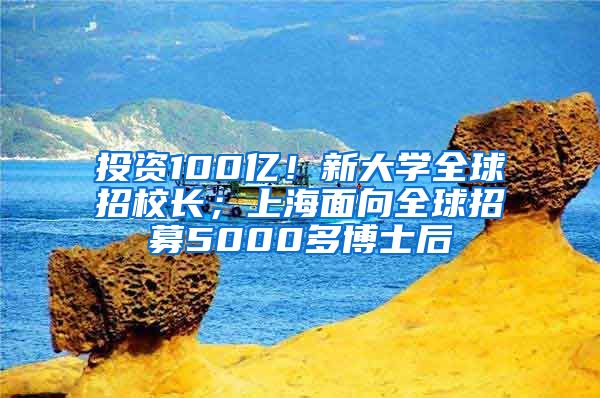 投資100億！新大學(xué)全球招校長(zhǎng)；上海面向全球招募5000多博士后