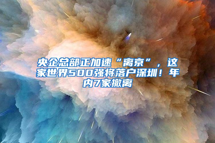 央企總部正加速“離京”，這家世界500強(qiáng)將落戶(hù)深圳！年內(nèi)7家撤離