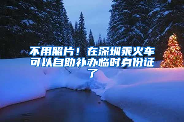 不用照片！在深圳乘火車可以自助補辦臨時身份證了