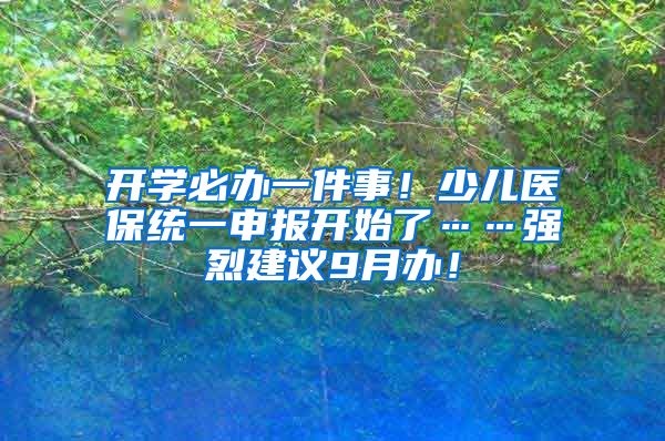 開學(xué)必辦一件事！少兒醫(yī)保統(tǒng)一申報開始了……強烈建議9月辦！