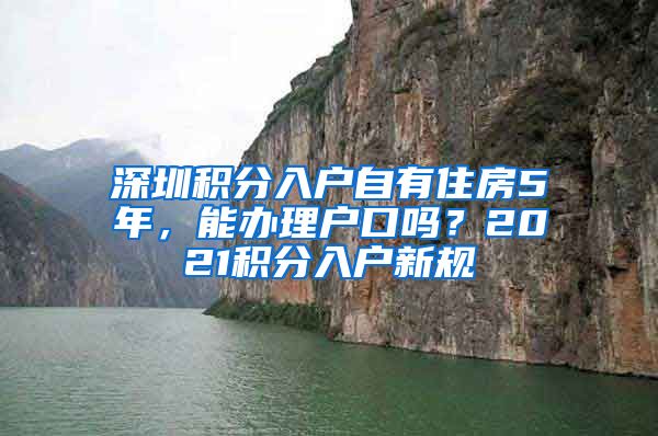 深圳積分入戶自有住房5年，能辦理戶口嗎？2021積分入戶新規(guī)