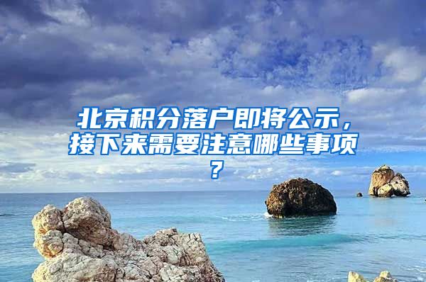 北京積分落戶即將公示，接下來需要注意哪些事項？