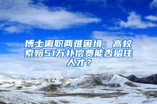 博士離職兩難困境：高校索賠51萬補償費能否留住人才？