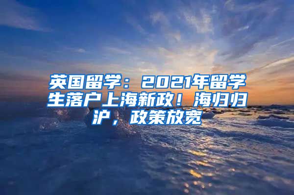 英國留學(xué)：2021年留學(xué)生落戶上海新政！海歸歸滬，政策放寬