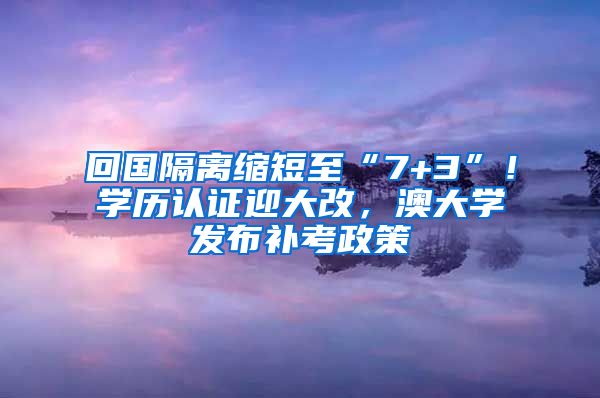 回國隔離縮短至“7+3”！學(xué)歷認(rèn)證迎大改，澳大學(xué)發(fā)布補考政策