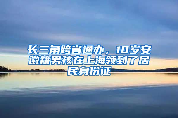 長三角跨省通辦，10歲安徽籍男孩在上海領到了居民身份證