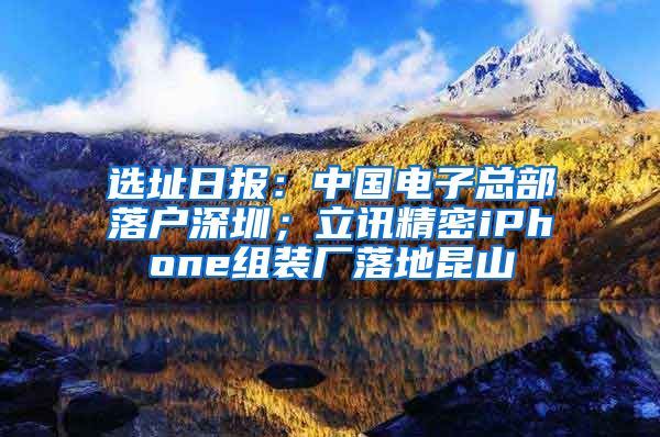 選址日?qǐng)?bào)：中國(guó)電子總部落戶深圳；立訊精密iPhone組裝廠落地昆山