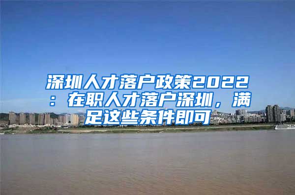 深圳人才落戶政策2022：在職人才落戶深圳，滿足這些條件即可