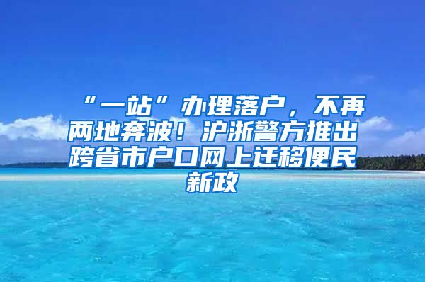 “一站”辦理落戶，不再兩地奔波！滬浙警方推出跨省市戶口網(wǎng)上遷移便民新政