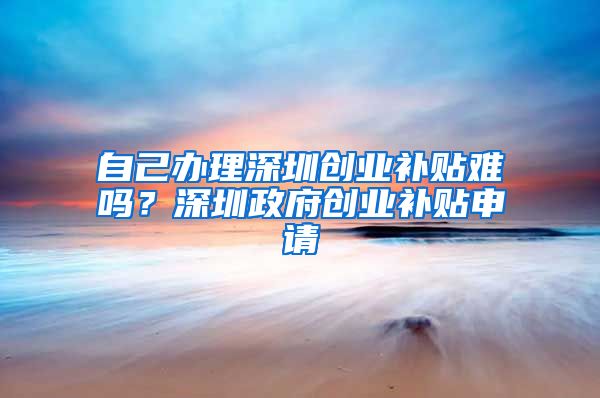 自己辦理深圳創(chuàng)業(yè)補(bǔ)貼難嗎？深圳政府創(chuàng)業(yè)補(bǔ)貼申請(qǐng)