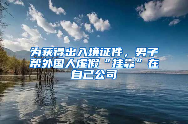 為獲得出入境證件，男子幫外國(guó)人虛假“掛靠”在自己公司