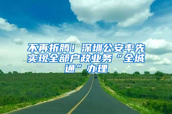 不再折騰！深圳公安率先實(shí)現(xiàn)全部戶政業(yè)務(wù)“全城通”辦理