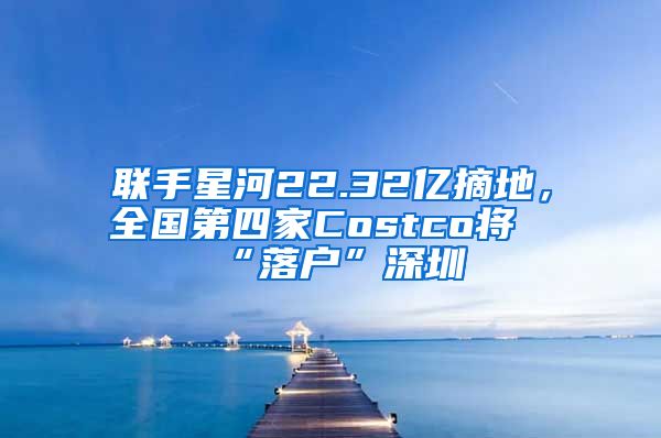 聯(lián)手星河22.32億摘地，全國第四家Costco將“落戶”深圳