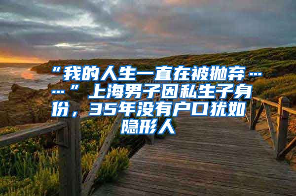 “我的人生一直在被拋棄……”上海男子因私生子身份，35年沒有戶口猶如隱形人