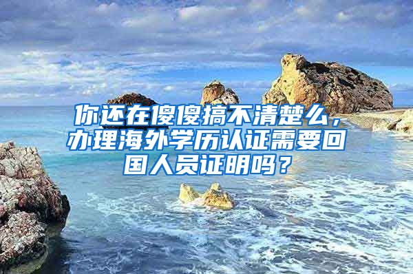 你還在傻傻搞不清楚么，辦理海外學(xué)歷認(rèn)證需要回國人員證明嗎？