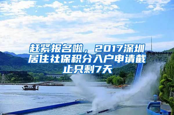 趕緊報名啦，2017深圳居住社保積分入戶申請截止只剩7天