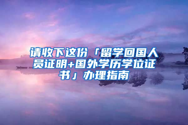 請收下這份「留學(xué)回國人員證明+國外學(xué)歷學(xué)位證書」辦理指南