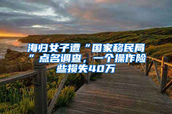 海歸女子遭“國(guó)家移民局”點(diǎn)名調(diào)查，一個(gè)操作險(xiǎn)些損失40萬(wàn)