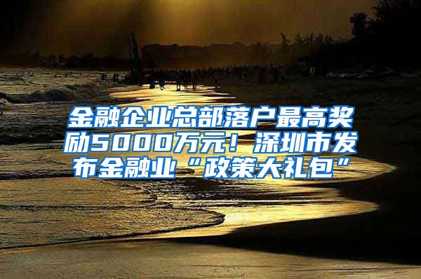 金融企業(yè)總部落戶最高獎勵5000萬元！深圳市發(fā)布金融業(yè)“政策大禮包”