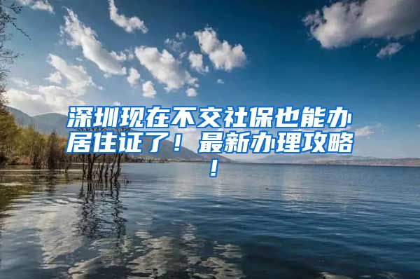 深圳現(xiàn)在不交社保也能辦居住證了！最新辦理攻略！