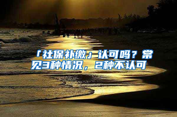 「社保補(bǔ)繳」認(rèn)可嗎？常見(jiàn)3種情況，2種不認(rèn)可