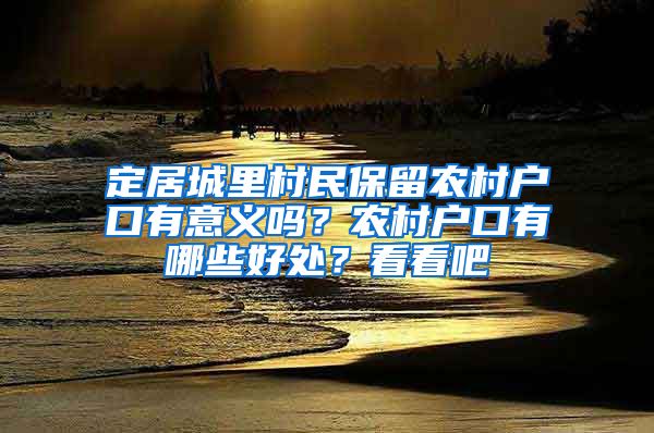 定居城里村民保留農(nóng)村戶口有意義嗎？農(nóng)村戶口有哪些好處？看看吧