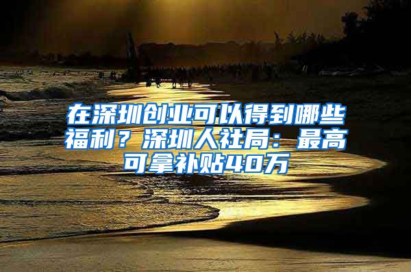 在深圳創(chuàng)業(yè)可以得到哪些福利？深圳人社局：最高可拿補貼40萬