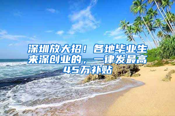 深圳放大招！各地畢業(yè)生來(lái)深創(chuàng)業(yè)的，一律發(fā)最高45萬(wàn)補(bǔ)貼