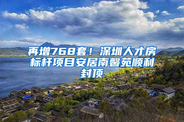 再增768套！深圳人才房標桿項目安居南馨苑順利封頂