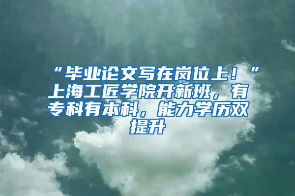 “畢業(yè)論文寫在崗位上！”上海工匠學(xué)院開新班，有?？朴斜究?，能力學(xué)歷雙提升