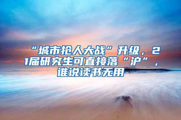 “城市搶人大戰(zhàn)”升級，21屆研究生可直接落“滬”，誰說讀書無用