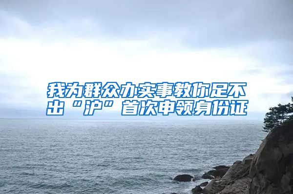 我為群眾辦實(shí)事教你足不出“滬”首次申領(lǐng)身份證