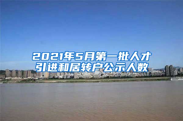 2021年5月第一批人才引進(jìn)和居轉(zhuǎn)戶公示人數(shù)