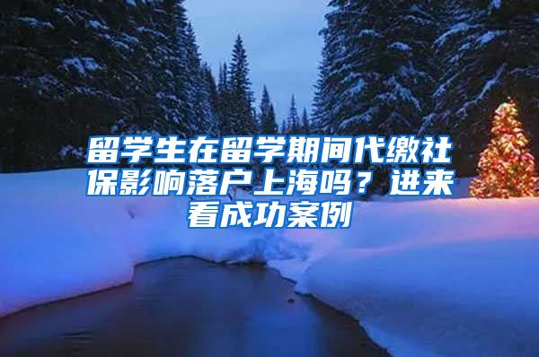 留學(xué)生在留學(xué)期間代繳社保影響落戶上海嗎？進(jìn)來看成功案例→