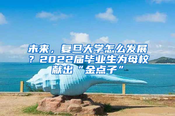 未來，復(fù)旦大學(xué)怎么發(fā)展？2022屆畢業(yè)生為母校獻出“金點子”