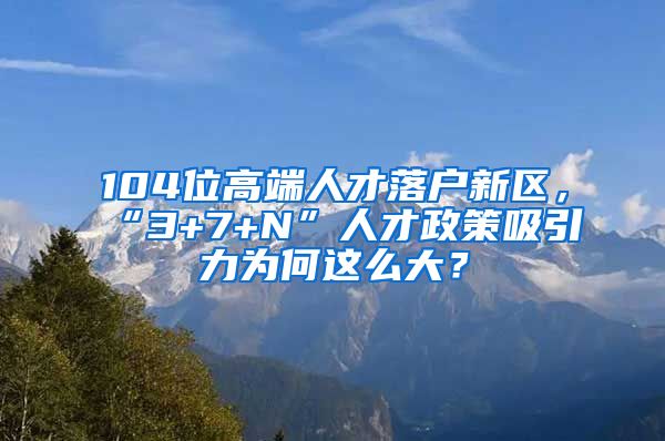 104位高端人才落戶新區(qū)，“3+7+N”人才政策吸引力為何這么大？