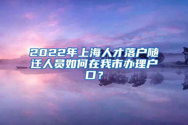 2022年上海人才落戶隨遷人員如何在我市辦理戶口？