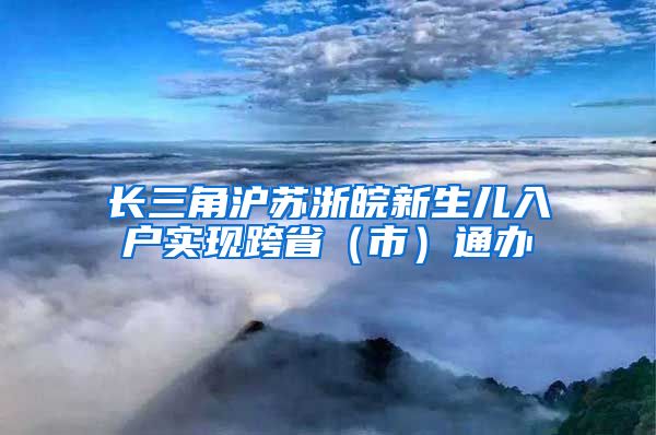 長(zhǎng)三角滬蘇浙皖新生兒入戶實(shí)現(xiàn)跨?。ㄊ校┩ㄞk