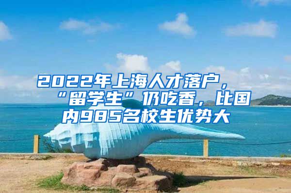 2022年上海人才落戶，“留學(xué)生”仍吃香，比國(guó)內(nèi)985名校生優(yōu)勢(shì)大