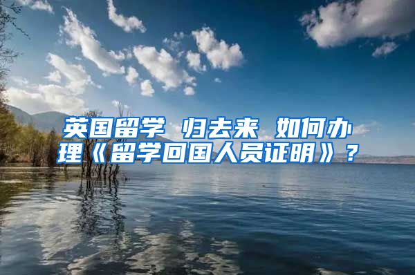 英國留學(xué) 歸去來 如何辦理《留學(xué)回國人員證明》？