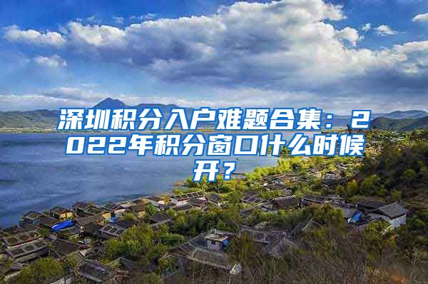 深圳積分入戶難題合集：2022年積分窗口什么時候開？