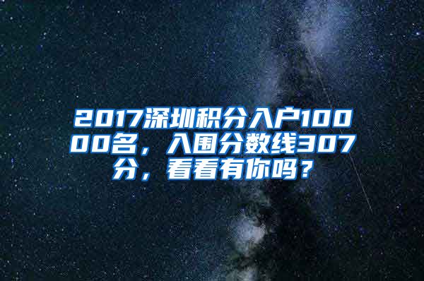 2017深圳積分入戶10000名，入圍分?jǐn)?shù)線307分，看看有你嗎？