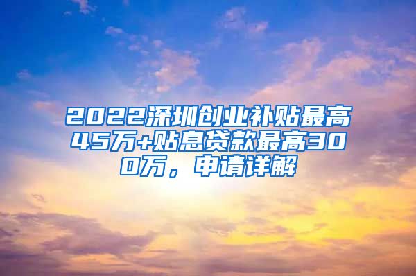 2022深圳創(chuàng)業(yè)補貼最高45萬+貼息貸款最高300萬，申請詳解