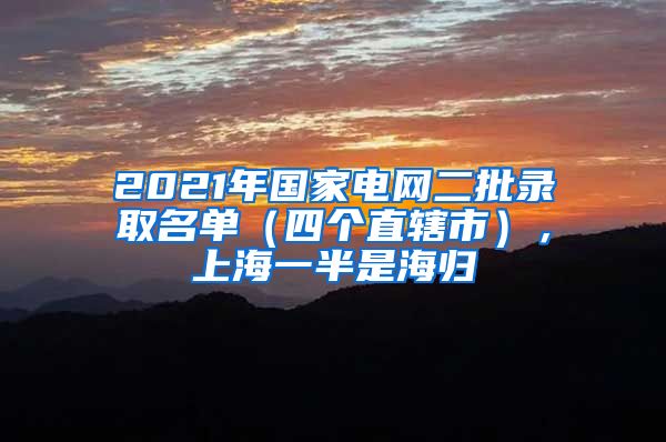 2021年國(guó)家電網(wǎng)二批錄取名單（四個(gè)直轄市），上海一半是海歸