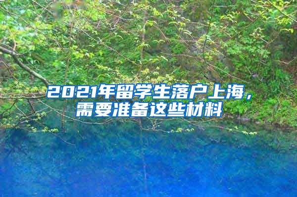 2021年留學(xué)生落戶上海，需要準(zhǔn)備這些材料