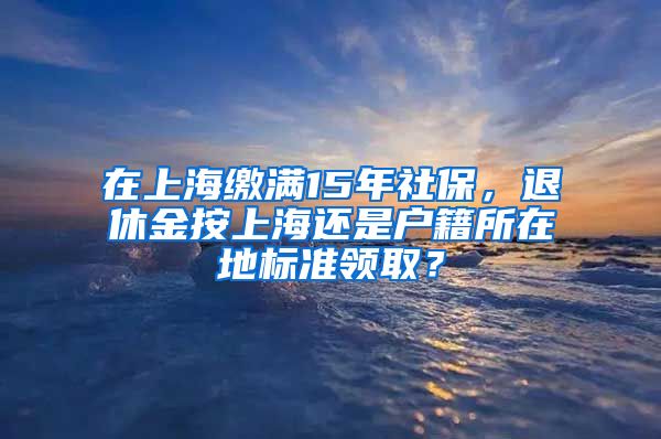 在上海繳滿15年社保，退休金按上海還是戶籍所在地標(biāo)準(zhǔn)領(lǐng)取？