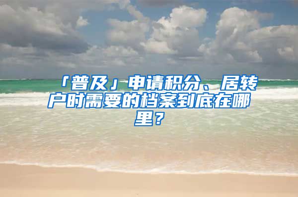 「普及」申請(qǐng)積分、居轉(zhuǎn)戶時(shí)需要的檔案到底在哪里？