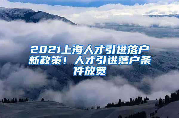 2021上海人才引進(jìn)落戶新政策！人才引進(jìn)落戶條件放寬