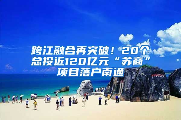 跨江融合再突破！20個(gè)總投近120億元“蘇商”項(xiàng)目落戶南通